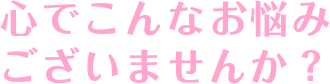 心でこんなお悩み ございませんか？